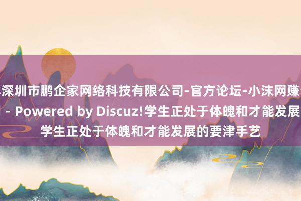 小深圳市鹏企家网络科技有限公司-官方论坛-小沫网赚论坛交流专用 - Powered by Discuz!学生正处于体魄和才能发展的要津手艺